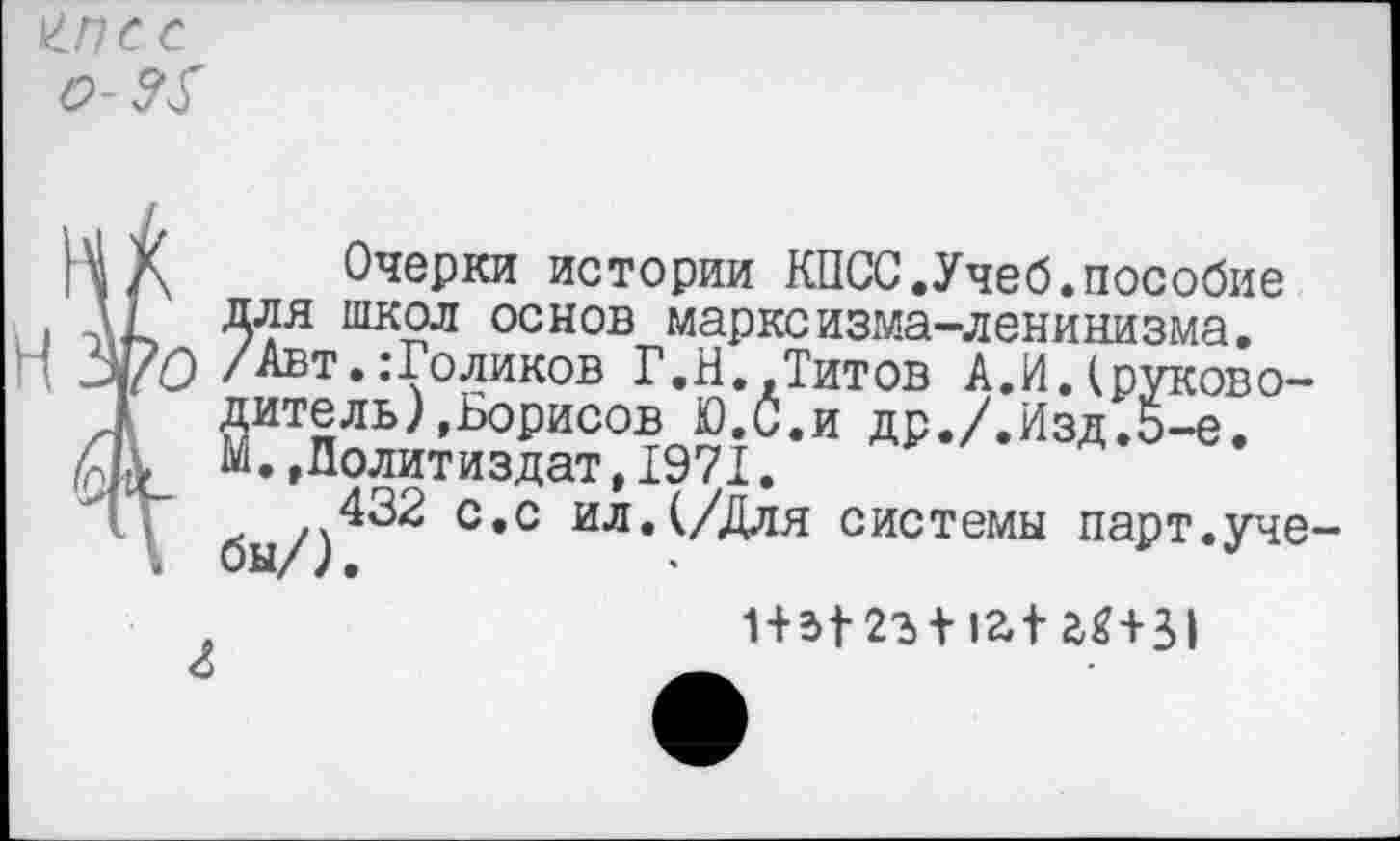 ﻿\ Очерки истории КПСС.Учеб.пособие Для шяол основ марксизма-ленинизма.
О /Авт..-Голиков Г.Н.,Титов А.И.(руководите ль), Борисов Ю.С.и др./.Изд.5-е.
М.»Политиздат,1971.
бы/)^^ С*С ил*^//^ля системы парт.уче
.	1+Ы-2ъ + 1а1Ш31